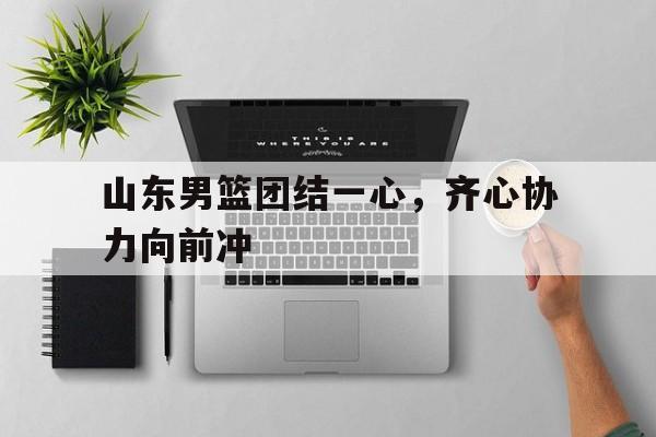 山东男篮团结一心，齐心协力向前冲的简单介绍